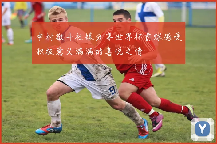 中村敬斗社媒分享世界杯首球感受积极意义满满的喜悦之情