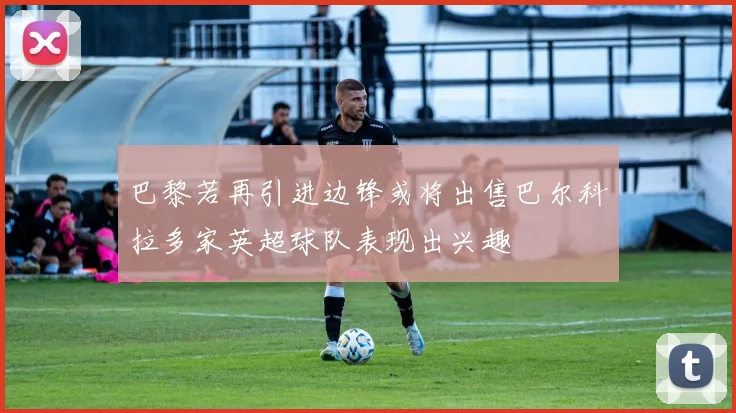 巴黎若再引进边锋或将出售巴尔科拉多家英超球队表现出兴趣