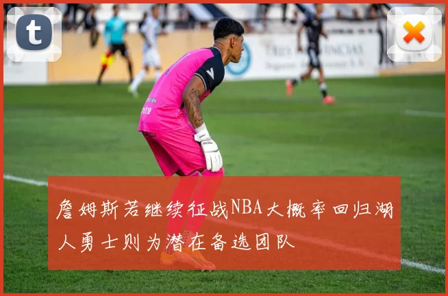 詹姆斯若继续征战NBA大概率回归湖人勇士则为潜在备选团队