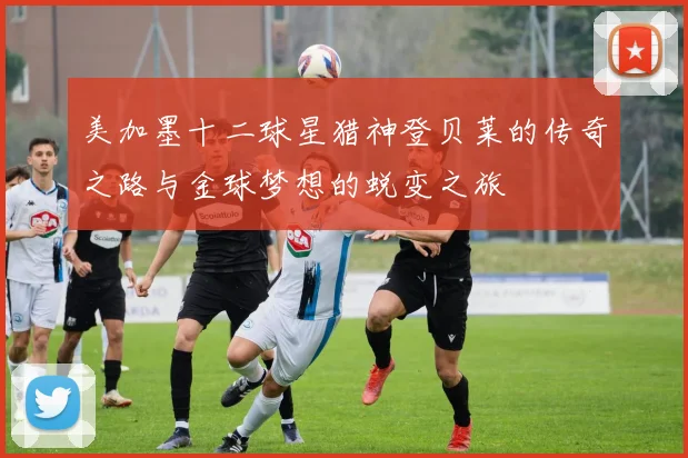 美加墨十二球星猎神登贝莱的传奇之路与金球梦想的蜕变之旅
