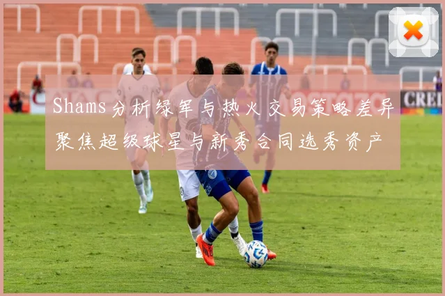Shams分析绿军与热火交易策略差异聚焦超级球星与新秀合同选秀资产
