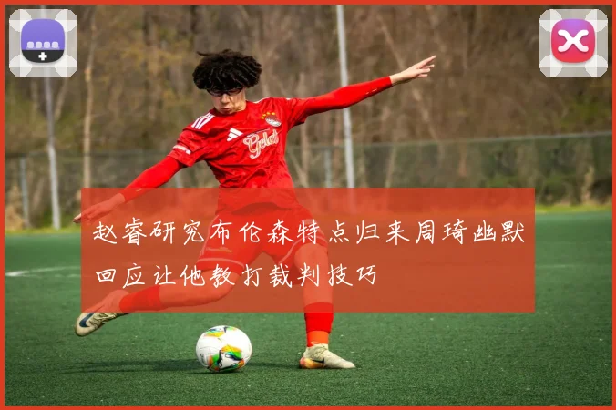 赵睿研究布伦森特点归来周琦幽默回应让他教打裁判技巧