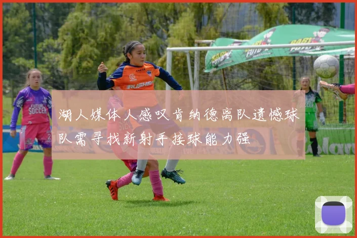 湖人媒体人感叹肯纳德离队遗憾球队需寻找新射手接球能力强