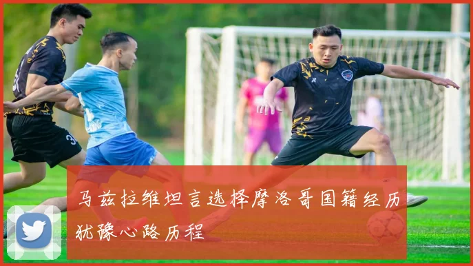 马兹拉维坦言选择摩洛哥国籍经历犹豫心路历程