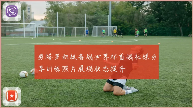 劳塔罗积极备战世界杯首战社媒分享训练照片展现状态提升