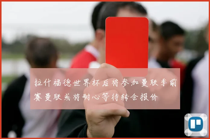 拉什福德世界杯后将参加曼联季前赛曼联或将耐心等待转会报价