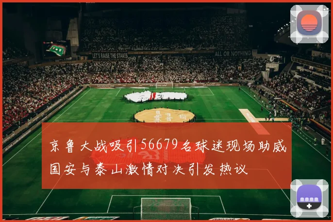 京鲁大战吸引56679名球迷现场助威国安与泰山激情对决引发热议