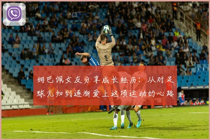 姆巴佩女友分享成长经历：从对足球无知到逐渐爱上这项运动的心路历程