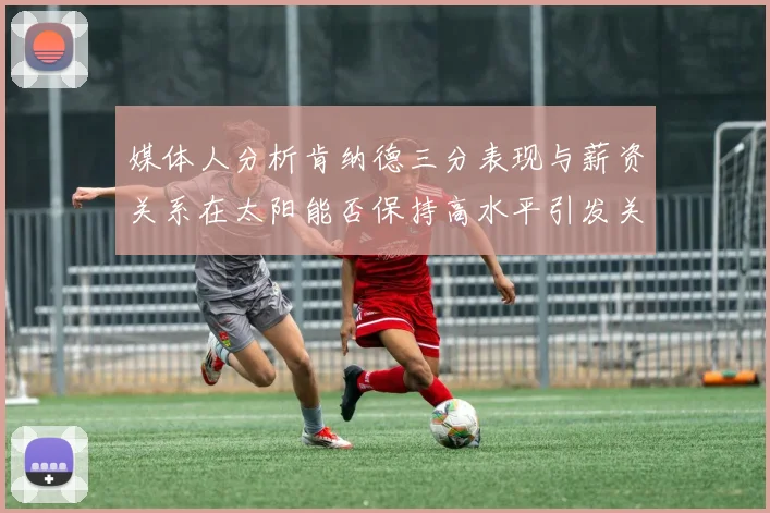 媒体人分析肯纳德三分表现与薪资关系在太阳能否保持高水平引发关注