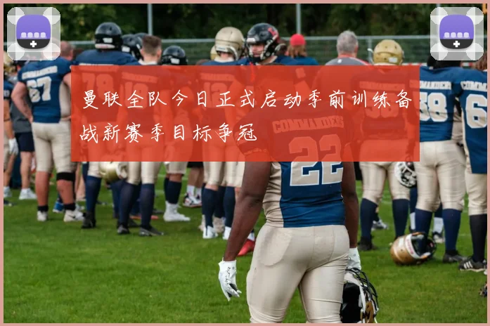 曼联全队今日正式启动季前训练备战新赛季目标争冠