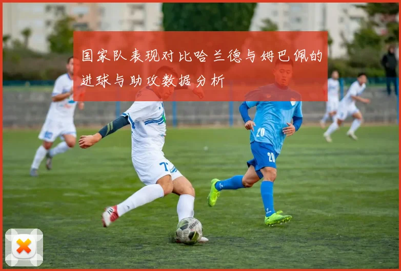 国家队表现对比哈兰德与姆巴佩的进球与助攻数据分析