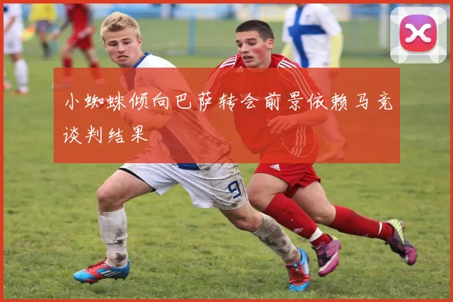 小蜘蛛倾向巴萨转会前景依赖马竞谈判结果