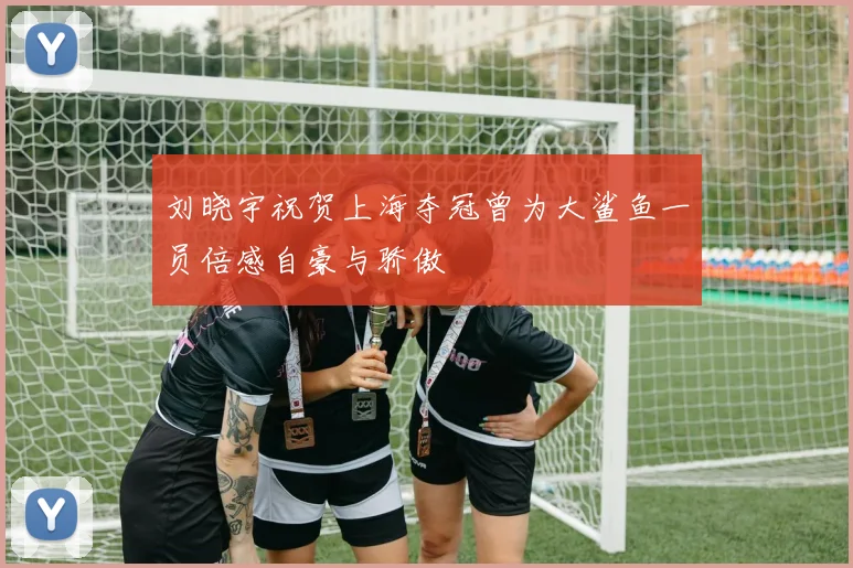 刘晓宇祝贺上海夺冠曾为大鲨鱼一员倍感自豪与骄傲